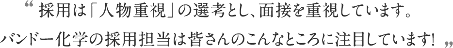 採用は「人物重視」の選考とし、面接を重視しています。バンドー化学の採用担当は皆さんのこんなところに注目しています！