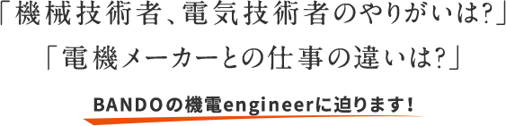 「機械技術者、電気技術者のやりがいは？」「電機メーカーとの仕事の違いは？」BANDOの機電engineerに迫ります！