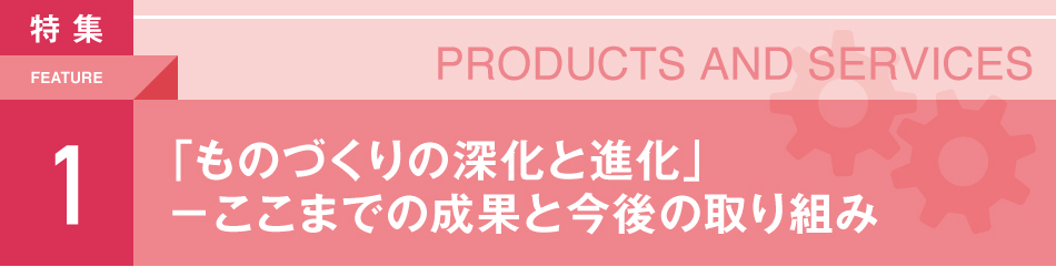 PRODUCTS AND SERVICES 「ものづくりの深化と進化」ーここまでの成果と今後の取り組み