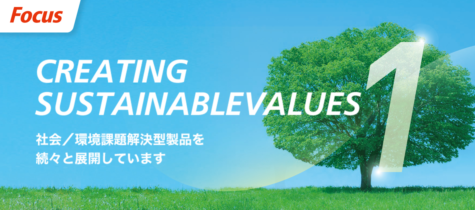 Focus CREATING SUSTAINABLEVALUES 社会／環境課題解決型製品を続々と展開しています