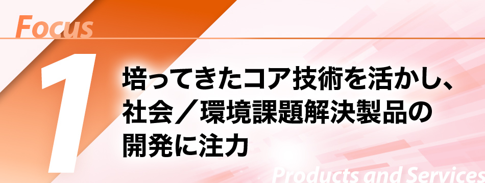 Focus1　培ってきたコア技術を活かし、社会／環境課題解決製品の開発に注力