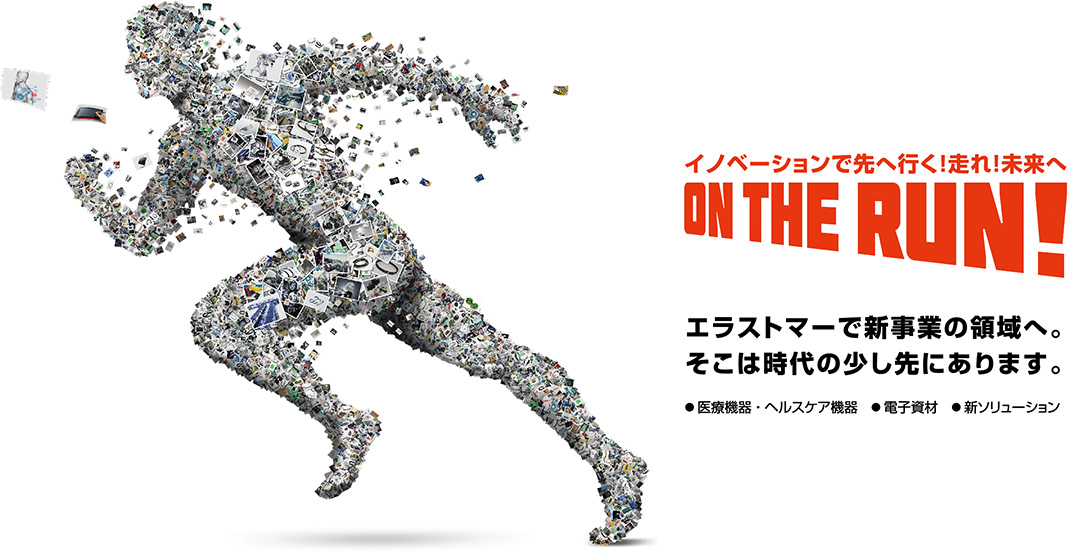 イノベーションで先へ行く！走れ！未来へ ON THE RUN! エラストマーで新事業の領域へ。そこは時代の少し先にあります。